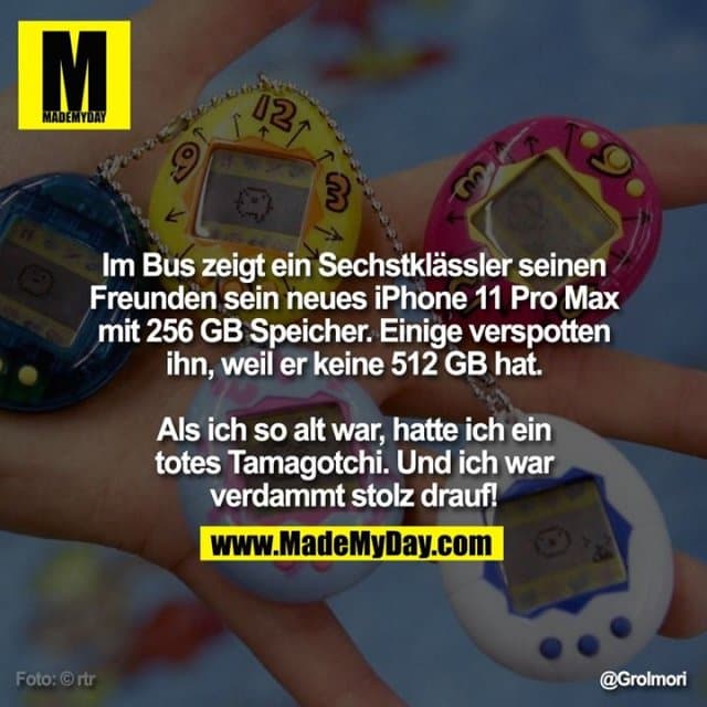 Im Bus zeigt ein Sechstklässler seinen Freunden sein neues iPhone 11 Pro Max mit 256 GB Speicher. Einige verspotten ihn, weil er keine 512 GB hat.
Als ich so alt war, hatte ich ein totes Tamagotchi.
Und ich war verdammt stolz drauf! - Inspiration, Zitate & Sprüche | MadeMyDay | Jetzt entdecken & teilen Im Bus zeigt ein Sechstklässler seinen Freunden sein neues iPhone 11 Pro Max mit 256 GB Speicher. Einige verspotten ihn, weil er keine 512 GB hat.
Als ich so alt war, hatte ich ein totes Tamagotchi.
Und ich war verdammt stolz drauf! - Inspirierendes Zitat mit Bild