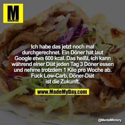 Ich habe das jetzt noch mal durchgerechnet. Ein Döner hat laut Google etwa 600 kcal. Das heißt, ich kann während einer D