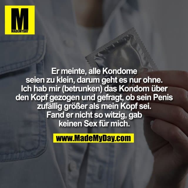 Er meinte, alle Kondome seien zu klein, darum geht es nur ohne.
Ich hab mir (betrunken) das Kondom über den Kopf gezogen und gefragt, ob sein Penis zufällig größer als mein Kopf sei.
Fand er nicht so witzig, gab keinen Sex für mich. - Inspiration, Zitate & Sprüche | MadeMyDay | Jetzt entdecken & teilen Er meinte, alle Kondome seien zu klein, darum geht es nur ohne.
Ich hab mir (betrunken) das Kondom über den Kopf gezogen und gefragt, ob sein Penis zufällig größer als mein Kopf sei.
Fand er nicht so witzig, gab keinen Sex für mich. - Inspirierendes Zitat mit Bild