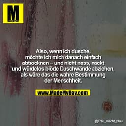 Also, wenn ich dusche, möchte ich mich danach einfach abtrocknen - und nicht nass, nackt und würdelos blöde Duschwände a