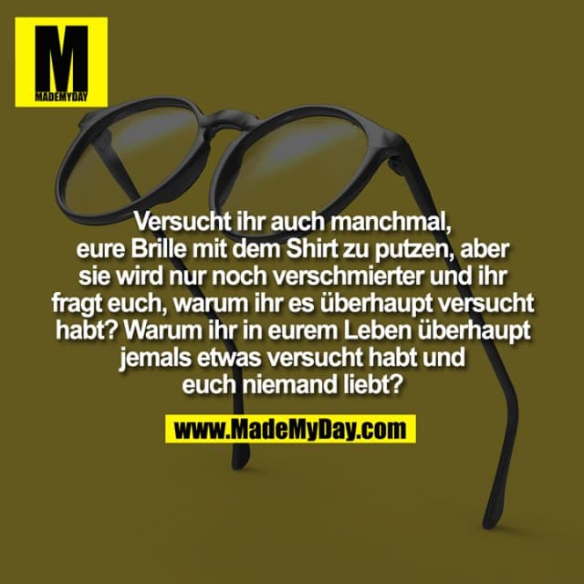 Versucht ihr auch manchmal,
eure Brille mit dem Shirt zu putzen, aber
sie wird nur noch verschmierter und ihr
fragt euch, warum ihr es überhaupt versucht
habt? Warum ihr in eurem Leben überhaupt
jemals etwas versucht habt und
euch niemand liebt? - Inspiration, Zitate & Sprüche | MadeMyDay | Jetzt entdecken & teilen Versucht ihr auch manchmal,
eure Brille mit dem Shirt zu putzen, aber
sie wird nur noch verschmierter und ihr
fragt euch, warum ihr es überhaupt versucht
habt? Warum ihr in eurem Leben überhaupt
jemals etwas versucht habt und
euch niemand liebt? - Inspirierendes Zitat mit Bild