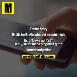 Tinder Story

Er, 26, heißt Alessio und matcht mich.

Er: „Na wie geht’s?“
Ich: „Hauptsache dir geht’s gut!“

#matchaufg