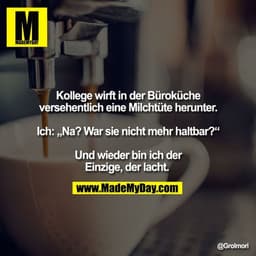 Kollege wirft in der Büroküche versehentlich eine Milchtüte herunter. Ich: „Na? War sie nicht mehr haltbar?“ Und wieder 