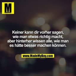 Keiner kann dir vorher sagen, wie man etwas richtig macht, aber hinterher wissen alle, wie man es hätte besser machen kö