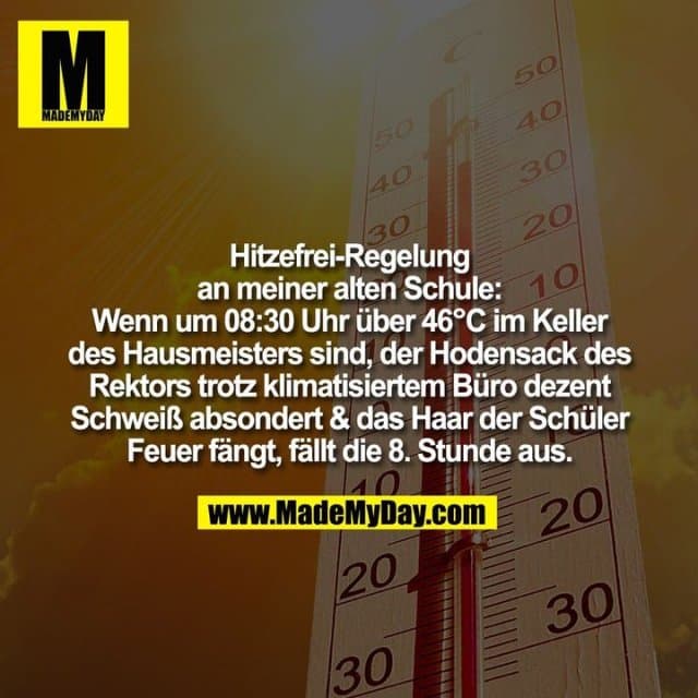 Hitzefrei-Regelung
an meiner alten Schule:
Wenn um 08:30 Uhr über 46°C im Keller
des Hausmeisters sind, der Hodensack des
Rektors trotz klimatisiertem Büro dezent
Schweiß absondert & das Haar der Schüler
Feuer fängt, fällt die 8. Stunde aus. - Inspiration, Zitate & Sprüche | MadeMyDay | Jetzt entdecken & teilen Hitzefrei-Regelung
an meiner alten Schule:
Wenn um 08:30 Uhr über 46°C im Keller
des Hausmeisters sind, der Hodensack des
Rektors trotz klimatisiertem Büro dezent
Schweiß absondert & das Haar der Schüler
Feuer fängt, fällt die 8. Stunde aus. - Inspirierendes Zitat mit Bild