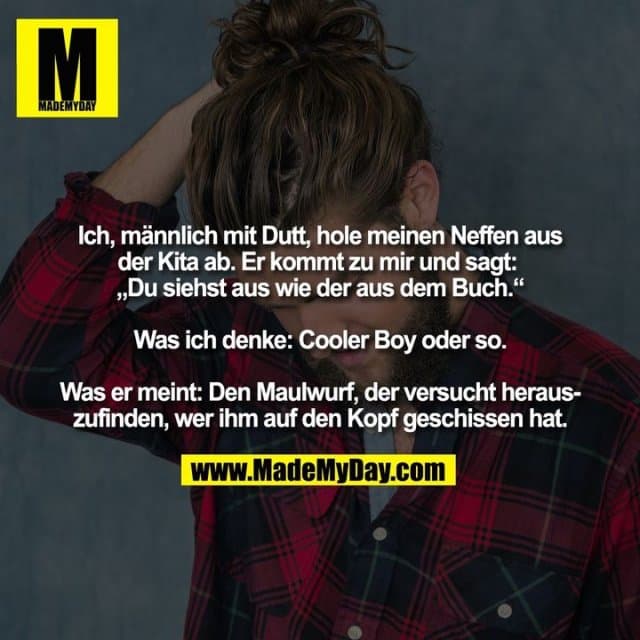 Ich, männlich mit Dutt, hole meinen Neffen aus
der Kita ab. Er kommt zu mir und sagt:
„Du siehst aus wie der aus dem Buch.“
Was ich denke: Cooler Boy oder so.
Was er meint: Den Maulwurf, der versucht heraus-
zufinden, wer ihm auf den Kopf geschissen hat. - Inspiration, Zitate & Sprüche | MadeMyDay | Jetzt entdecken & teilen Ich, männlich mit Dutt, hole meinen Neffen aus
der Kita ab. Er kommt zu mir und sagt:
„Du siehst aus wie der aus dem Buch.“
Was ich denke: Cooler Boy oder so.
Was er meint: Den Maulwurf, der versucht heraus-
zufinden, wer ihm auf den Kopf geschissen hat. - Inspirierendes Zitat mit Bild