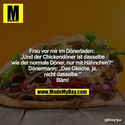Frau vor mir im Dönerladen: 
„Und der Chickendöner ist dasselbe
wie der normale Döner, nur mit Hähnchen?“
Dönermann: „Da