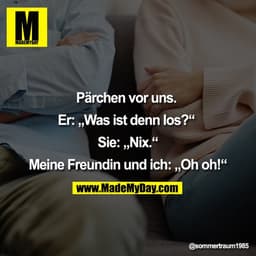 Pärchen vor uns. 

Er: „Was ist denn los?“ 

Sie: „Nix.“

Meine Freundin und ich: „Oh oh!“