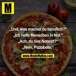 „Und, was machst du beruflich?“

„Ich helfe Menschen in Not.“

„Ach, du bist Notarzt?“

„Nein, Pizzabote.“