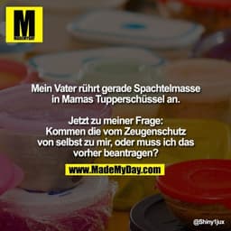 Mein Vater rührt gerade Spachtelmasse in Mamas Tupperschüssel an.
Jetzt zu meiner Frage: Kommen die vom Zeugenschutz von