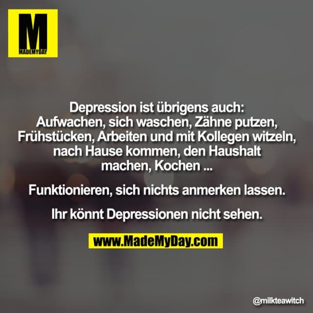 Depression ist übrigens auch:
Aufwachen, sich waschen, Zähne putzen,
Frühstücken, Arbeiten und mit Kollegen witzeln,
nach Hause kommen, den Haushalt
machen, Kochen ...
Funktionieren, sich nichts anmerken lassen.
Ihr könnt Depressionen nicht sehen. - Inspiration, Zitate & Sprüche | MadeMyDay | Jetzt entdecken & teilen Depression ist übrigens auch:
Aufwachen, sich waschen, Zähne putzen,
Frühstücken, Arbeiten und mit Kollegen witzeln,
nach Hause kommen, den Haushalt
machen, Kochen ...
Funktionieren, sich nichts anmerken lassen.
Ihr könnt Depressionen nicht sehen. - Inspirierendes Zitat mit Bild