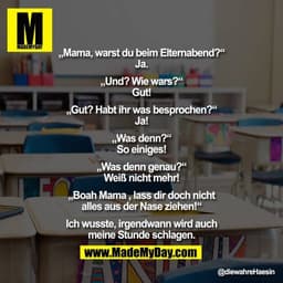 „Mama, warst du beim Elternabend?“
Ja.

„Und? Wie wars?“
Gut!

„Gut? Habt ihr was besprochen?“
Ja!

„Was denn?“
So einig