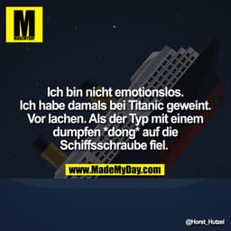 Ich bin nicht emotionslos. Ich habe damals bei Titanic geweint. Vor lachen. Als der Typ mit einem dumpfen *dong* auf die