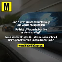 Bin 17 km/h zu schnell unterwegs und werde rausgezogen. Polizist: „Warum haben Sie es denn so eilig?“ Mein kleiner Brude
