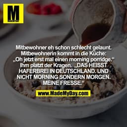 Mitbewohner eh schon schlecht gelaunt.
Mitbewohnerin kommt in die Küche:
„Oh jetzt erst mal einen morning porridge.“
Ihm