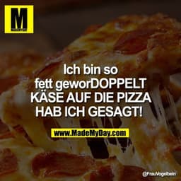 Ich bin so fett geworDOPPELT KÄSE AUF DIE PIZZA HAB ICH GESAGT!