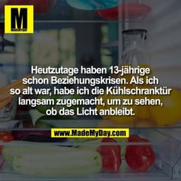 Heutzutage haben 13-jährige schon Beziehungskrisen. Als ich so alt war, habe ich die Kühlschranktür langsam zugemacht, u