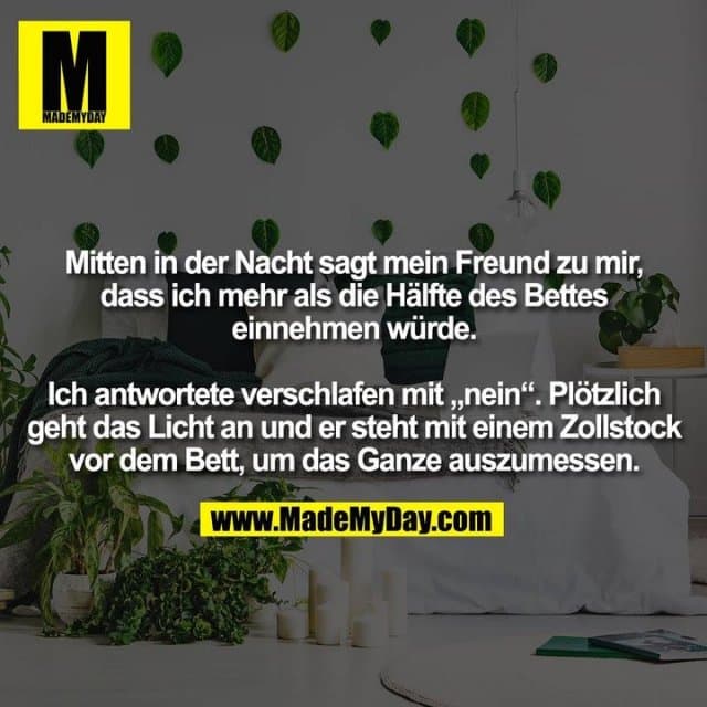 Mitten in der Nacht sagt mein Freund zu mir,
dass ich mehr als die Hälfte des Bettes
einnehmen würde.
Ich antwortete verschlafen mit „nein“. Plötzlich
geht das Licht an und er steht mit einem Zollstock
vor dem Bett, um das Ganze auszumessen. - Inspiration, Zitate & Sprüche | MadeMyDay | Jetzt entdecken & teilen Mitten in der Nacht sagt mein Freund zu mir,
dass ich mehr als die Hälfte des Bettes
einnehmen würde.
Ich antwortete verschlafen mit „nein“. Plötzlich
geht das Licht an und er steht mit einem Zollstock
vor dem Bett, um das Ganze auszumessen. - Inspirierendes Zitat mit Bild