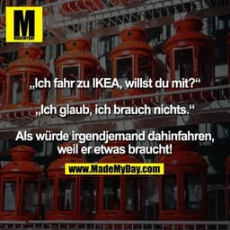 „Ich fahr zu IKEA, willst du mit?“ „Ich glaub, ich brauch nichts.“ Als würde irgendjemand dahinfahren, weil er etwas bra