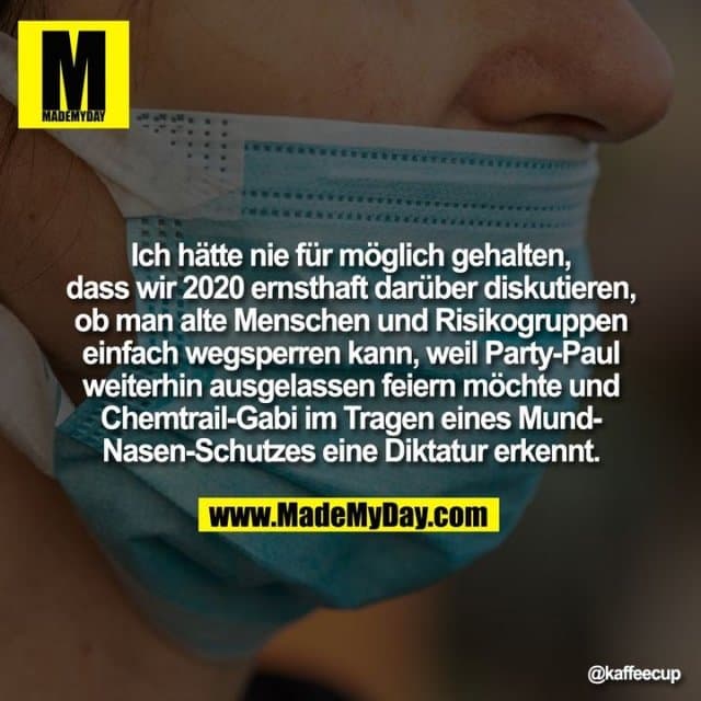 Ich hätte nie für möglich gehalten, dass wir 2020 ernsthaft darüber diskutieren, ob man alte Menschen und Risikogruppen einfach wegsperren kann, weil Party-Paul weiterhin ausgelassen feiern möchte und Chemtrail-Gabi im Tragen eines Mund-Nasen-Schutzes eine Diktatur erkennt. - Inspiration, Zitate & Sprüche | MadeMyDay | Jetzt entdecken & teilen Ich hätte nie für möglich gehalten, dass wir 2020 ernsthaft darüber diskutieren, ob man alte Menschen und Risikogruppen einfach wegsperren kann, weil Party-Paul weiterhin ausgelassen feiern möchte und Chemtrail-Gabi im Tragen eines Mund-Nasen-Schutzes eine Diktatur erkennt. - Inspirierendes Zitat mit Bild