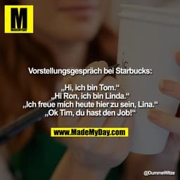 Vorstellungsgespräch bei Starbucks:

„Hi, ich bin Tom.“
„Hi Ron, ich bin Linda.“
„Ich freue mich heute hier zu sein, Lin