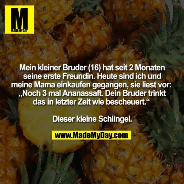 Mein kleiner Bruder (16) hat seit 2 Monaten
seine erste Freundin. Heute sind ich und
meine Mama einkaufen gegangen, sie liest vor:
„Noch 3 mal Ananassaft. Dein Bruder trinkt
das in letzter Zeit wie bescheuert.“
Dieser kleine Schlingel. - Inspiration, Zitate & Sprüche | MadeMyDay | Jetzt entdecken & teilen Mein kleiner Bruder (16) hat seit 2 Monaten
seine erste Freundin. Heute sind ich und
meine Mama einkaufen gegangen, sie liest vor:
„Noch 3 mal Ananassaft. Dein Bruder trinkt
das in letzter Zeit wie bescheuert.“
Dieser kleine Schlingel. - Inspirierendes Zitat mit Bild