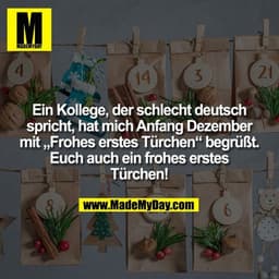 Ein Kollege, der schlecht deutsch
spricht, hat mich Anfang Dezember
mit „Frohes erstes Türchen“ begrüßt.
Euch auch ein f