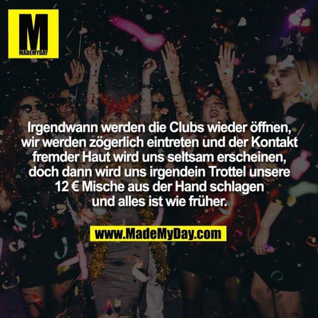 Irgendwann werden die Clubs wieder öffnen, wir werden zögerlich eintreten und der Kontakt fremder Haut wird uns seltsam erscheinen, doch dann wird uns irgendein Trottel unsere 12 € Mische aus der Hand schlagen und alles ist wie früher. - Inspiration, Zitate & Sprüche | MadeMyDay | Jetzt entdecken & teilen Irgendwann werden die Clubs wieder öffnen, wir werden zögerlich eintreten und der Kontakt fremder Haut wird uns seltsam erscheinen, doch dann wird uns irgendein Trottel unsere 12 € Mische aus der Hand schlagen und alles ist wie früher. - Inspirierendes Zitat mit Bild