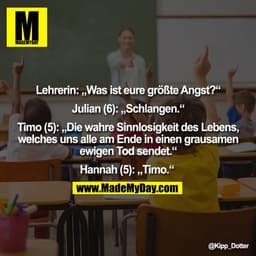 Lehrerin: „Was ist eure größte Angst?“ Julian (6): „Schlangen.“ Timo (5): „Die wahre Sinnlosigkeit des Lebens, welches u