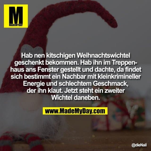 Hab nen kitschigen Weihnachtswichtel geschenkt bekommen. Hab ihn im Treppenhaus ans Fenster gestellt und dachte, da findet sich bestimmt ein Nachbar mit kleinkrimineller Energie und schlechtem Geschmack, der ihn klaut.
Jetzt steht ein zweiter Wichtel daneben. - Inspiration, Zitate & Sprüche | MadeMyDay | Jetzt entdecken & teilen Hab nen kitschigen Weihnachtswichtel geschenkt bekommen. Hab ihn im Treppenhaus ans Fenster gestellt und dachte, da findet sich bestimmt ein Nachbar mit kleinkrimineller Energie und schlechtem Geschmack, der ihn klaut.
Jetzt steht ein zweiter Wichtel daneben. - Inspirierendes Zitat mit Bild