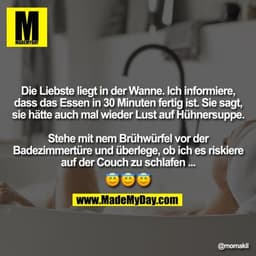 Die Liebste liegt in der Wanne. Ich informiere, dass das Essen in 30 Min. fertig ist.
Sie sagt, sie hätte auch mal wiede