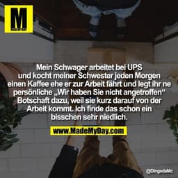 Mein Schwager arbeitet bei UPS
und kocht meiner Schwester jeden Morgen
einen Kaffee ehe er zur Arbeit fährt und legt ihr