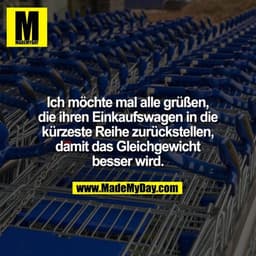 Ich möchte mal alle grüßen, die ihren Einkaufswagen in die kürzeste Reihe zurückstellen, damit das Gleichgewicht besser 
