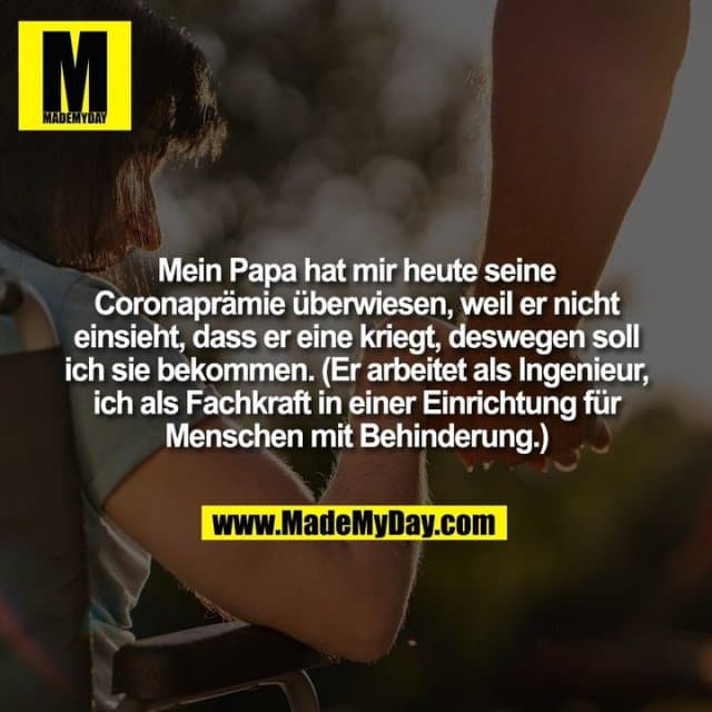 Mein Papa hat mir heute seine
Coronaprämie überwiesen, weil er nicht
einsieht, dass er eine kriegt, deswegen soll
ich sie bekommen. (Er arbeitet als Ingenieur,
ich als Fachkraft in einer Einrichtung für
Menschen mit Behinderung.) - Inspiration, Zitate & Sprüche | MadeMyDay | Jetzt entdecken & teilen Mein Papa hat mir heute seine
Coronaprämie überwiesen, weil er nicht
einsieht, dass er eine kriegt, deswegen soll
ich sie bekommen. (Er arbeitet als Ingenieur,
ich als Fachkraft in einer Einrichtung für
Menschen mit Behinderung.) - Inspirierendes Zitat mit Bild