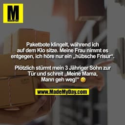 Paketbote klingelt, während ich
auf dem Klo sitze. Meine Frau nimmt es
entgegen, ich höre nur ein „hübsche Frisur“.
 
Pl