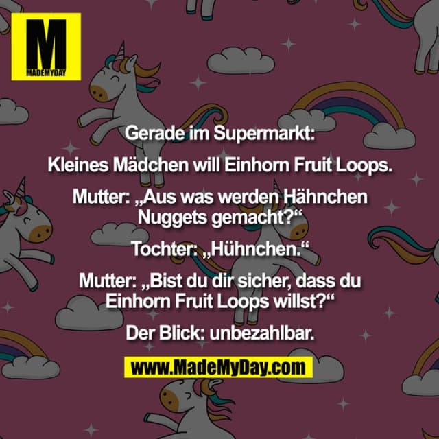 Gerade im Supermarkt:
Kleines Mädchen will Einhorn Fruit Loops.
Mutter: „Aus was werden Hähnchen
Nuggets gemacht?“
Tochter: „Hühnchen.“
Mutter: „Bist du dir sicher, dass du
Einhorn Fruit Loops willst?“
Der Blick: unbezahlbar. - Inspiration, Zitate & Sprüche | MadeMyDay | Jetzt entdecken & teilen Gerade im Supermarkt:
Kleines Mädchen will Einhorn Fruit Loops.
Mutter: „Aus was werden Hähnchen
Nuggets gemacht?“
Tochter: „Hühnchen.“
Mutter: „Bist du dir sicher, dass du
Einhorn Fruit Loops willst?“
Der Blick: unbezahlbar. - Inspirierendes Zitat mit Bild
