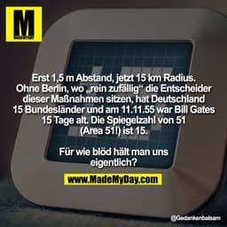 Erst 1,5 m Abstand, jetzt 15 km Radius.
Ohne Berlin, wo „rein zufällig“ die Entscheider
dieser Maßnahmen sitzen, hat Deu
