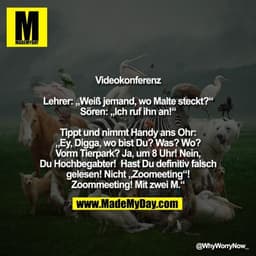 Videokonferenz

Lehrer: „Weiß jemand, wo Malte steckt?“
Sören: „Ich ruf ihn an!“

Tippt und nimmt Handy ans Ohr:
„Ey, Di
