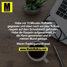 Habe vor 15 Minuten Raffaello
gegessen und eben noch ein paar Kokos-
raspeln auf dem Schreibtisch gefunden.
Habe die Ras