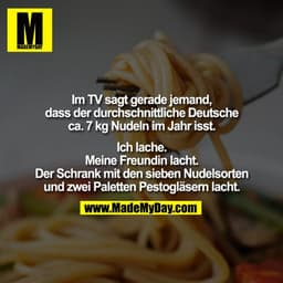 Im TV sagt gerade jemand,
dass der durchschnittliche Deutsche
ca. 7 kg Nudeln im Jahr isst.

Ich lache.
Meine Freundin l