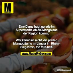 Eine Dame fragt gerade im
Supermarkt, ob die Mango aus
der Region kommt. 

Wer kennt sie nicht, die prallen
Mangobäume i