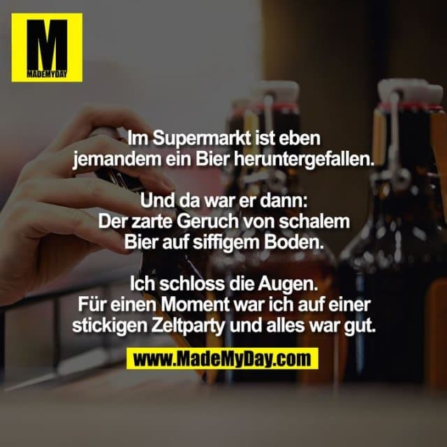 Im Supermarkt ist eben
jemandem ein Bier heruntergefallen.
Und da war er dann:
Der zarte Geruch von schalem
Bier auf siffigem Boden.
Ich schloss die Augen.
Für einen Moment war ich auf einer
stickigen Zeltparty und alles war gut. - Inspiration, Zitate & Sprüche | MadeMyDay | Jetzt entdecken & teilen Im Supermarkt ist eben
jemandem ein Bier heruntergefallen.
Und da war er dann:
Der zarte Geruch von schalem
Bier auf siffigem Boden.
Ich schloss die Augen.
Für einen Moment war ich auf einer
stickigen Zeltparty und alles war gut. - Inspirierendes Zitat mit Bild