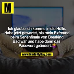 Ich glaube ich komme in die Hölle.
Habe jetzt gewartet, bis mein Exfreund
beim Serienfinale von Breaking
Bad war und hab