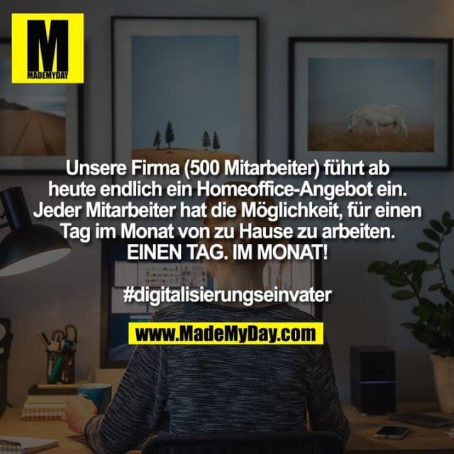 Unsere Firma (500 Mitarbeiter) führt ab
heute endlich ein Homeoffice-Angebot ein.
Jeder Mitarbeiter hat die Möglichkeit, für einen
Tag im Monat von zu Hause zu arbeiten.
EINEN TAG. IM MONAT!
#digitalisierungseinvater - Inspiration, Zitate & Sprüche | MadeMyDay | Jetzt entdecken & teilen Unsere Firma (500 Mitarbeiter) führt ab
heute endlich ein Homeoffice-Angebot ein.
Jeder Mitarbeiter hat die Möglichkeit, für einen
Tag im Monat von zu Hause zu arbeiten.
EINEN TAG. IM MONAT!
#digitalisierungseinvater - Inspirierendes Zitat mit Bild