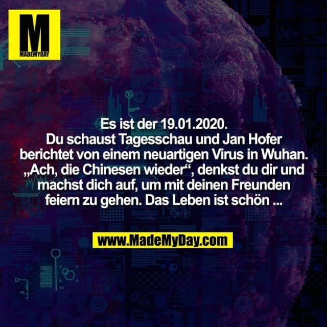 Es ist der 19.01.2020.
Du schaust Tagesschau und Jan Hofer
berichtet von einem neuartigen Virus in Wuhan.
„Ach, die Chinesen wieder“, denkst du dir und
machst dich auf, um mit deinen Freunden
feiern zu gehen. Das Leben ist schön ... - Inspiration, Zitate & Sprüche | MadeMyDay | Jetzt entdecken & teilen Es ist der 19.01.2020.
Du schaust Tagesschau und Jan Hofer
berichtet von einem neuartigen Virus in Wuhan.
„Ach, die Chinesen wieder“, denkst du dir und
machst dich auf, um mit deinen Freunden
feiern zu gehen. Das Leben ist schön ... - Inspirierendes Zitat mit Bild