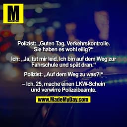 Polizist: „Guten Tag, Verkehrskontrolle.
Sie haben es wohl eilig?“

Ich: „Ja, tut mir leid. Ich bin auf dem Weg zur
Fahr