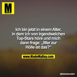 Ich bin jetzt in einem Alter,
in dem ich von irgendwelchen
Top-Stars höre und mich
dann frage: „Wer zur
Hölle ist das?“