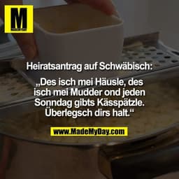Heiratsantrag auf Schwäbisch:

„Des isch mei Häusle, des
isch mei Mudder ond jeden
Sonndag gibts Kässpätzle.
Überlegsch 