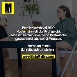 Peinlichkeitslevel 3000:
Heute hat mich der Prof gelobt,
dass ich endlich mal meine Bettwäsche
gewechselt habe seit 3 Mo