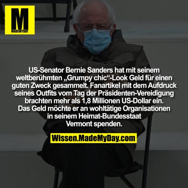 US-Senator Bernie Sanders hat mit seinem weltberühmten „Grumpy chic“-Look Geld für einen guten Zweck gesammelt. Fanartikel mit dem Aufdruck seines Outfits vom Tag der Präsidenten-Vereidigung brachten mehr als 1,8 Millionen US-Dollar ein. Das Geld möchte er an wohltätige Organisationen in seinem Heimat-Bundesstaat Vermont spenden. - Inspiration, Zitate & Sprüche | MadeMyDay | Jetzt entdecken & teilen US-Senator Bernie Sanders hat mit seinem weltberühmten „Grumpy chic“-Look Geld für einen guten Zweck gesammelt. Fanartikel mit dem Aufdruck seines Outfits vom Tag der Präsidenten-Vereidigung brachten mehr als 1,8 Millionen US-Dollar ein. Das Geld möchte er an wohltätige Organisationen in seinem Heimat-Bundesstaat Vermont spenden. - Inspirierendes Zitat mit Bild